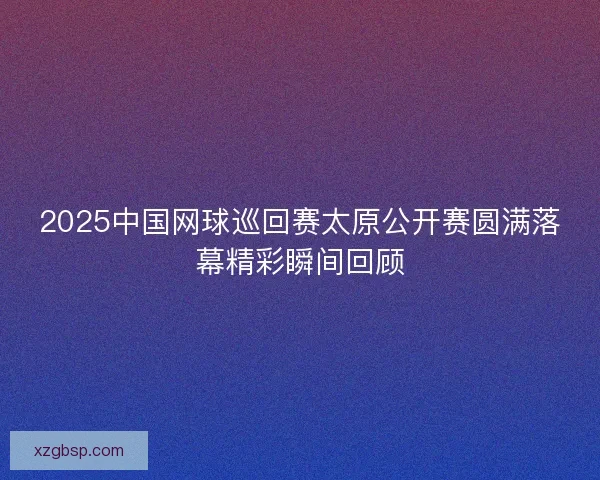 2025中国网球巡回赛太原公开赛圆满落幕精彩瞬间回顾
