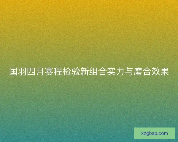 国羽四月赛程检验新组合实力与磨合效果 国羽四月赛程检验新组合实力与磨合效果