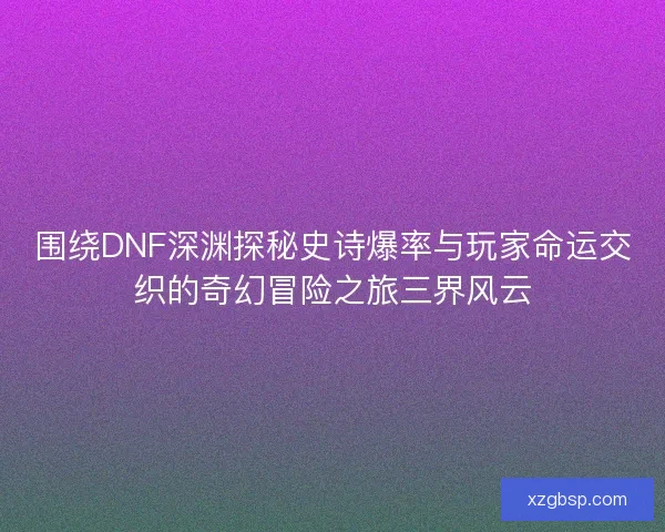 围绕DNF深渊探秘史诗爆率与玩家命运交织的奇幻冒险之旅三界风云