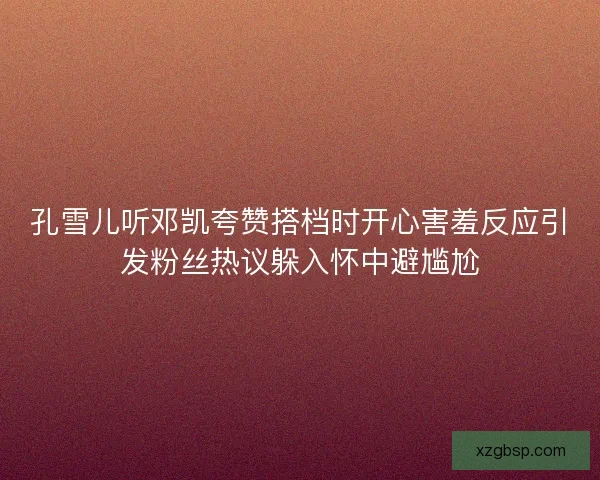 孔雪儿听邓凯夸赞搭档时开心害羞反应引发粉丝热议躲入怀中避尴尬