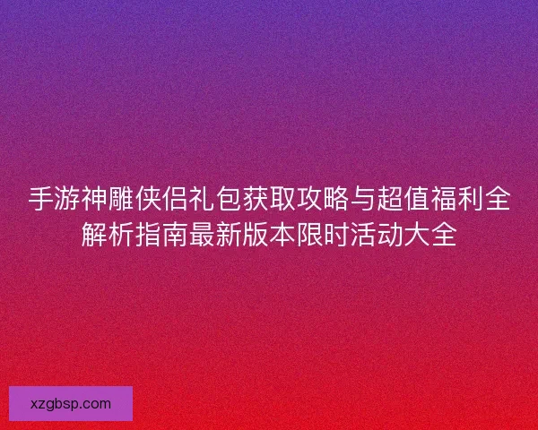 手游神雕侠侣礼包获取攻略与超值福利全解析指南最新版本限时活动大全