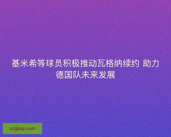 基米希等球员积极推动瓦格纳续约 助力德国队未来发展