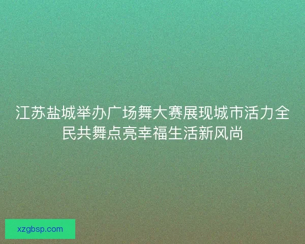江苏盐城举办广场舞大赛展现城市活力全民共舞点亮幸福生活新风尚