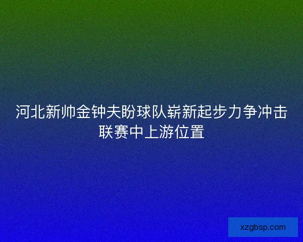 河北新帅金钟夫盼球队崭新起步力争冲击联赛中上游位置