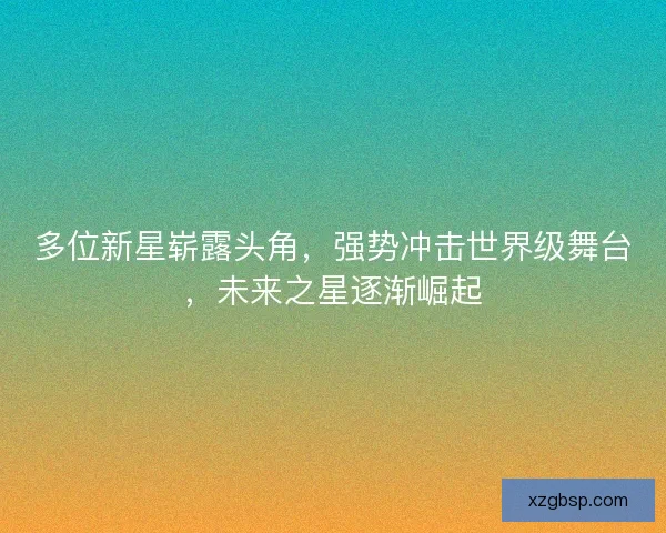 多位新星崭露头角，强势冲击世界级舞台，未来之星逐渐崛起