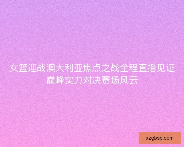 女篮迎战澳大利亚焦点之战全程直播见证巅峰实力对决赛场风云