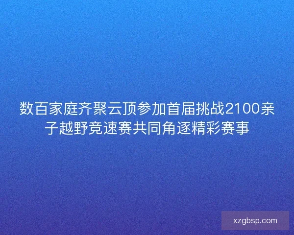 数百家庭齐聚云顶参加首届挑战2100亲子越野竞速赛共同角逐精彩赛事