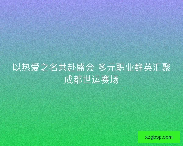 以热爱之名共赴盛会 多元职业群英汇聚成都世运赛场