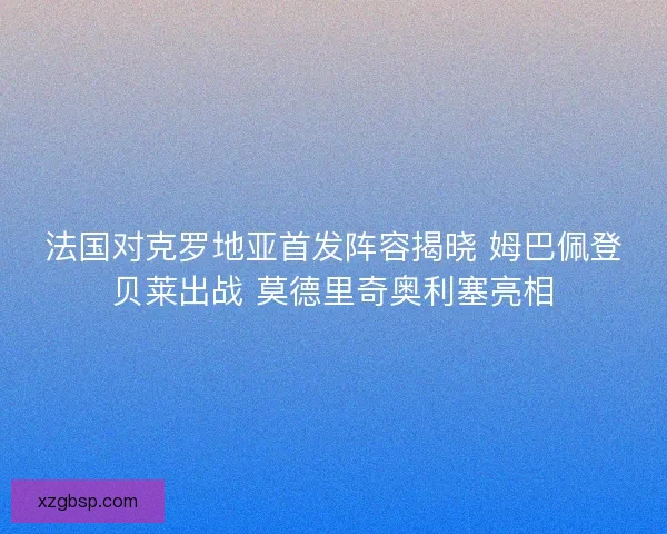 法国对克罗地亚首发阵容揭晓 姆巴佩登贝莱出战 莫德里奇奥利塞亮相
