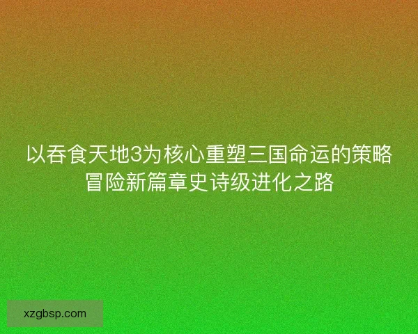 以吞食天地3为核心重塑三国命运的策略冒险新篇章史诗级进化之路