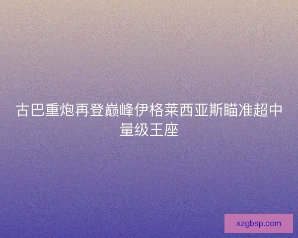 古巴重炮再登巅峰伊格莱西亚斯瞄准超中量级王座 古巴重炮再登巅峰伊格莱西亚斯瞄准超中量级王座