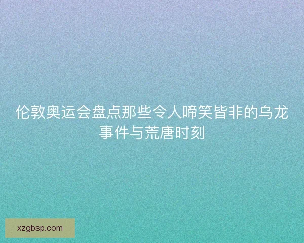 伦敦奥运会盘点那些令人啼笑皆非的乌龙事件与荒唐时刻