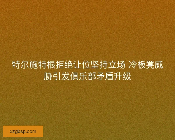 特尔施特根拒绝让位坚持立场 冷板凳威胁引发俱乐部矛盾升级