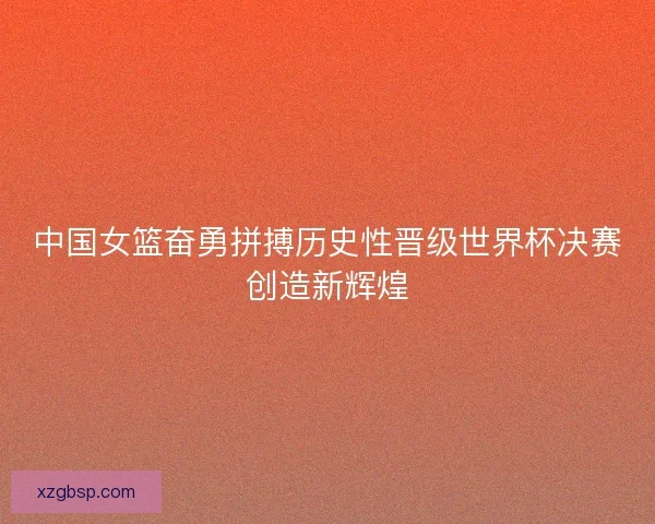 中国女篮奋勇拼搏历史性晋级世界杯决赛创造新辉煌