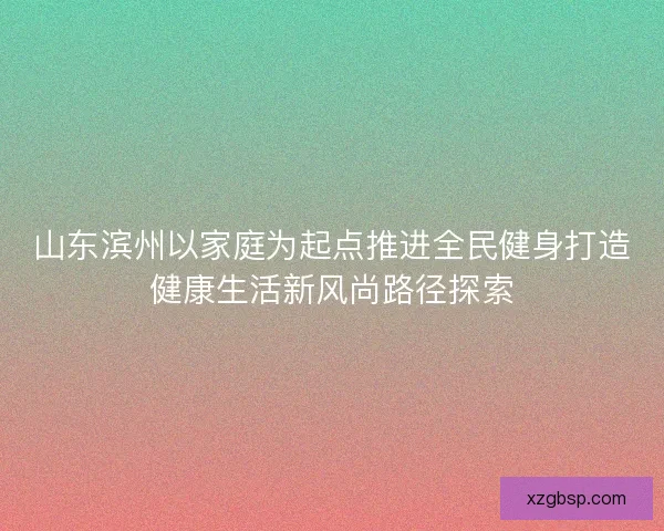 山东滨州以家庭为起点推进全民健身打造健康生活新风尚路径探索